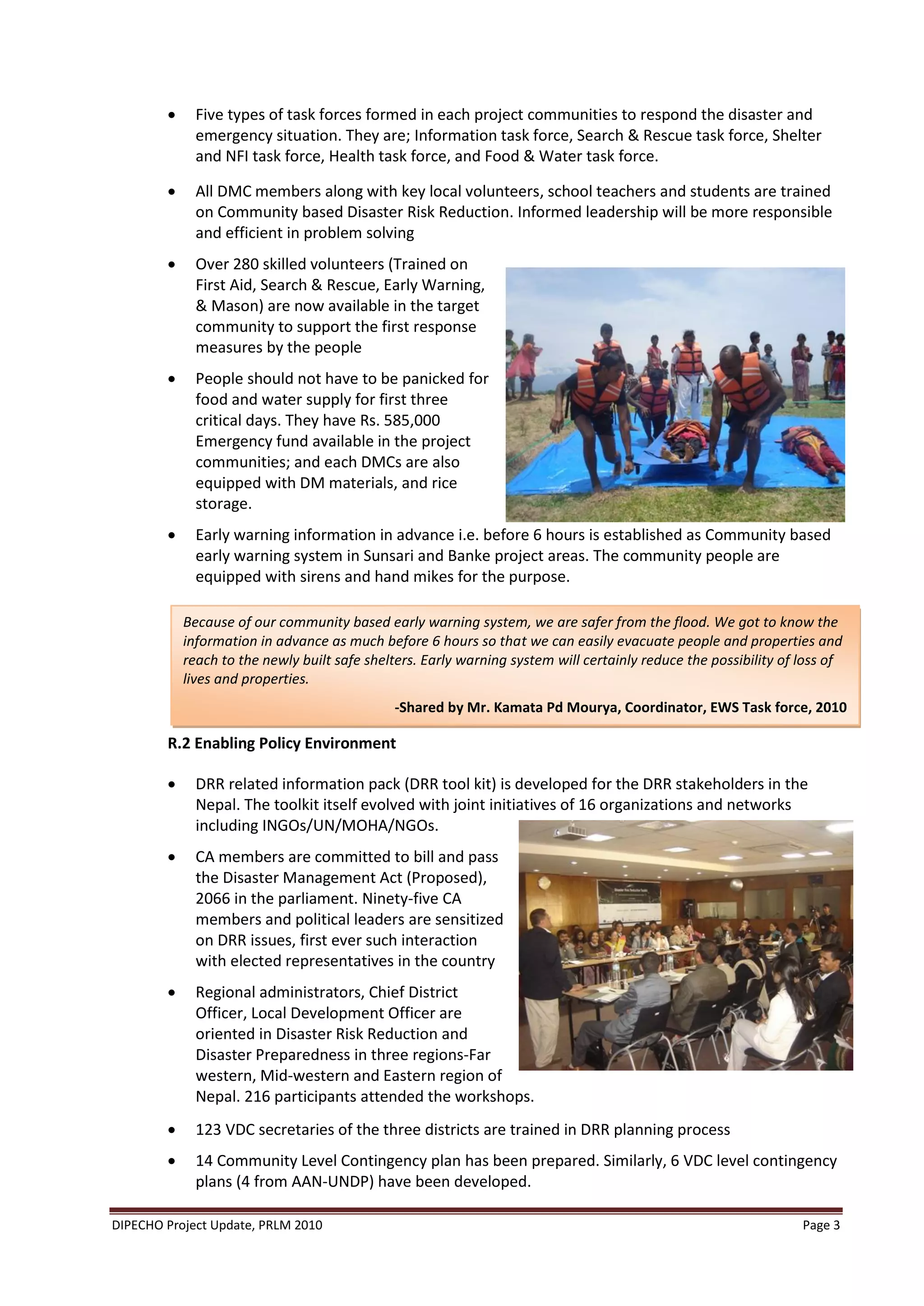      Five types of task forces formed in each project communities to respond the disaster and
              emergency situation. They are; Information task force, Search & Rescue task force, Shelter
              and NFI task force, Health task force, and Food & Water task force.

             All DMC members along with key local volunteers, school teachers and students are trained
              on Community based Disaster Risk Reduction. Informed leadership will be more responsible
              and efficient in problem solving
             Over 280 skilled volunteers (Trained on
              First Aid, Search & Rescue, Early Warning,
              & Mason) are now available in the target
              community to support the first response
              measures by the people
             People should not have to be panicked for
              food and water supply for first three
              critical days. They have Rs. 585,000
              Emergency fund available in the project
              communities; and each DMCs are also
              equipped with DM materials, and rice
              storage.
             Early warning information in advance i.e. before 6 hours is established as Community based
              early warning system in Sunsari and Banke project areas. The community people are
              equipped with sirens and hand mikes for the purpose.

            Because of our community based early warning system, we are safer from the flood. We got to know the
            information in advance as much before 6 hours so that we can easily evacuate people and properties and
            reach to the newly built safe shelters. Early warning system will certainly reduce the possibility of loss of
            lives and properties.
                                              -Shared by Mr. Kamata Pd Mourya, Coordinator, EWS Task force, 2010

        R.2 Enabling Policy Environment

             DRR related information pack (DRR tool kit) is developed for the DRR stakeholders in the
              Nepal. The toolkit itself evolved with joint initiatives of 16 organizations and networks
              including INGOs/UN/MOHA/NGOs.
             CA members are committed to bill and pass
              the Disaster Management Act (Proposed),
              2066 in the parliament. Ninety-five CA
              members and political leaders are sensitized
              on DRR issues, first ever such interaction
              with elected representatives in the country
             Regional administrators, Chief District
              Officer, Local Development Officer are
              oriented in Disaster Risk Reduction and
              Disaster Preparedness in three regions-Far
              western, Mid-western and Eastern region of
              Nepal. 216 participants attended the workshops.
             123 VDC secretaries of the three districts are trained in DRR planning process
             14 Community Level Contingency plan has been prepared. Similarly, 6 VDC level contingency
              plans (4 from AAN-UNDP) have been developed.

DIPECHO Project Update, PRLM 2010                                                                                 Page 3
 