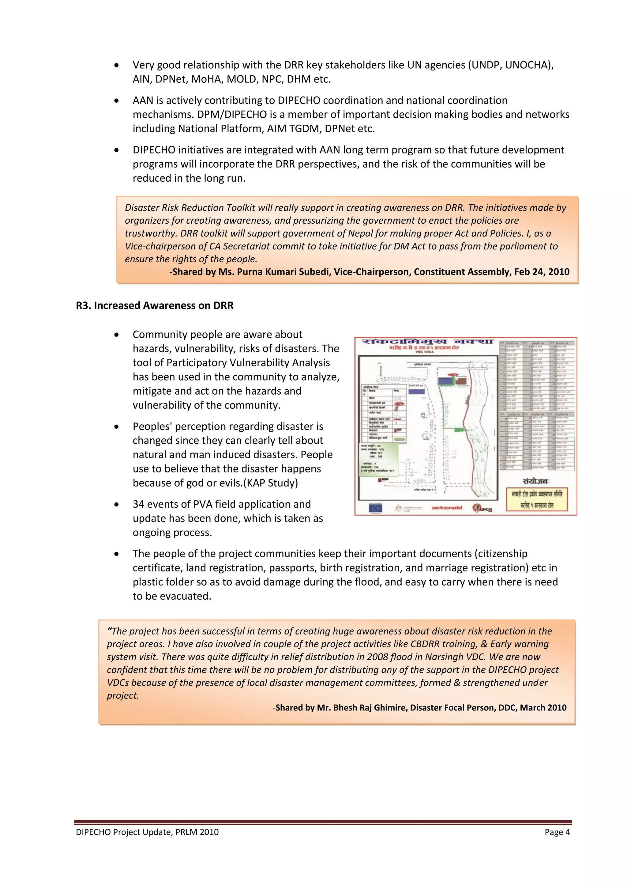     Very good relationship with the DRR key stakeholders like UN agencies (UNDP, UNOCHA),
             AIN, DPNet, MoHA, MOLD, NPC, DHM etc.
            AAN is actively contributing to DIPECHO coordination and national coordination
             mechanisms. DPM/DIPECHO is a member of important decision making bodies and networks
             including National Platform, AIM TGDM, DPNet etc.
            DIPECHO initiatives are integrated with AAN long term program so that future development
             programs will incorporate the DRR perspectives, and the risk of the communities will be
             reduced in the long run.

            Disaster Risk Reduction Toolkit will really support in creating awareness on DRR. The initiatives made by
            organizers for creating awareness, and pressurizing the government to enact the policies are
            trustworthy. DRR toolkit will support government of Nepal for making proper Act and Policies. I, as a
            Vice-chairperson of CA Secretariat commit to take initiative for DM Act to pass from the parliament to
            ensure the rights of the people.
                       -Shared by Ms. Purna Kumari Subedi, Vice-Chairperson, Constituent Assembly, Feb 24, 2010


R3. Increased Awareness on DRR

            Community people are aware about
             hazards, vulnerability, risks of disasters. The
             tool of Participatory Vulnerability Analysis
             has been used in the community to analyze,
             mitigate and act on the hazards and
             vulnerability of the community.
            Peoples' perception regarding disaster is
             changed since they can clearly tell about
             natural and man induced disasters. People
             use to believe that the disaster happens
             because of god or evils.(KAP Study)
            34 events of PVA field application and
             update has been done, which is taken as
             ongoing process.
            The people of the project communities keep their important documents (citizenship
             certificate, land registration, passports, birth registration, and marriage registration) etc in
             plastic folder so as to avoid damage during the flood, and easy to carry when there is need
             to be evacuated.

       “The project has been successful in terms of creating huge awareness about disaster risk reduction in the
       project areas. I have also involved in couple of the project activities like CBDRR training, & Early warning
       system visit. There was quite difficulty in relief distribution in 2008 flood in Narsingh VDC. We are now
       confident that this time there will be no problem for distributing any of the support in the DIPECHO project
       VDCs because of the presence of local disaster management committees, formed & strengthened under
       project.
                                              -Shared by Mr. Bhesh Raj Ghimire, Disaster Focal Person, DDC, March 2010




DIPECHO Project Update, PRLM 2010                                                                               Page 4
 