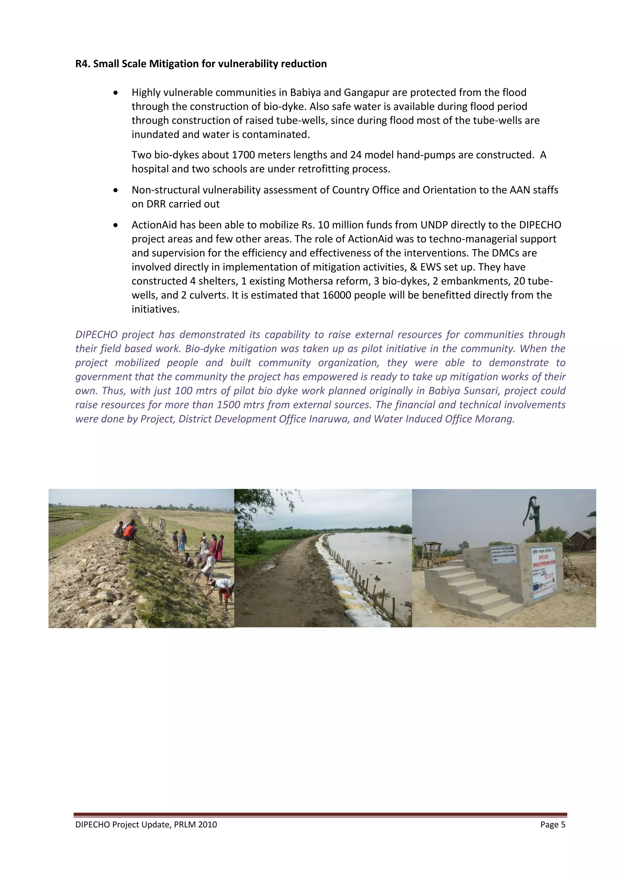 R4. Small Scale Mitigation for vulnerability reduction

            Highly vulnerable communities in Babiya and Gangapur are protected from the flood
             through the construction of bio-dyke. Also safe water is available during flood period
             through construction of raised tube-wells, since during flood most of the tube-wells are
             inundated and water is contaminated.
             Two bio-dykes about 1700 meters lengths and 24 model hand-pumps are constructed. A
             hospital and two schools are under retrofitting process.
            Non-structural vulnerability assessment of Country Office and Orientation to the AAN staffs
             on DRR carried out
            ActionAid has been able to mobilize Rs. 10 million funds from UNDP directly to the DIPECHO
             project areas and few other areas. The role of ActionAid was to techno-managerial support
             and supervision for the efficiency and effectiveness of the interventions. The DMCs are
             involved directly in implementation of mitigation activities, & EWS set up. They have
             constructed 4 shelters, 1 existing Mothersa reform, 3 bio-dykes, 2 embankments, 20 tube-
             wells, and 2 culverts. It is estimated that 16000 people will be benefitted directly from the
             initiatives.

DIPECHO project has demonstrated its capability to raise external resources for communities through
their field based work. Bio-dyke mitigation was taken up as pilot initiative in the community. When the
project mobilized people and built community organization, they were able to demonstrate to
government that the community the project has empowered is ready to take up mitigation works of their
own. Thus, with just 100 mtrs of pilot bio dyke work planned originally in Babiya Sunsari, project could
raise resources for more than 1500 mtrs from external sources. The financial and technical involvements
were done by Project, District Development Office Inaruwa, and Water Induced Office Morang.




DIPECHO Project Update, PRLM 2010                                                                       Page 5
 