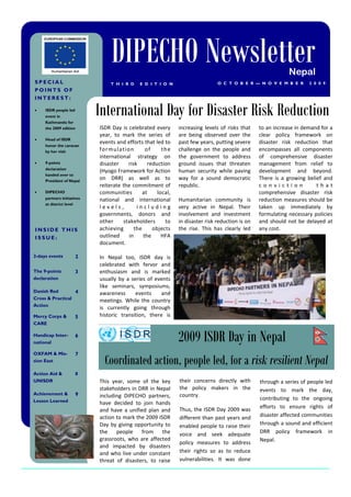 DIPECHO Newsletter                                                          Nepal
SPECIAL                         T H I R D    E D I T I O N                     O C T O B E R — N O V E M B E R       2 0 0 9
POINTS OF
INTEREST:

    ISDR people led
     event in
     Kathmandu for
                            International Day for Disaster Risk Reduction
     the 2009 edition       ISDR Day is celebrated every      increasing levels of risks that    to an increase in demand for a
                            year, to mark the series of       are being observed over the        clear policy framework on
    Head of ISDR
                            events and efforts that led to    past few years, putting severe     disaster risk reduction that
     honor the caravan
     by her visit           for mu l ation      of     th e   challenge on the people and        encompasses all components
                            international strategy on         the government to address          of comprehensive disaster
    9-points               disaster    risk     reduction    ground issues that threaten        management from relief to
     declaration
                            (Hyogo Framework for Action       human security while paving        development and beyond.
     handed over to
     President of Nepal
                            on DRR) as well as to             way for a sound democratic         There is a growing belief and
                            reiterate the commitment of       republic.                          conviction             that
    DIPECHO                communities        at    local,                                      comprehensive disaster risk
     partners initiatives   national and international        Humanitarian community is          reduction measures should be
     at district level
                            levels,         including         very active in Nepal. Their        taken up immediately by
                            governments, donors and           involvement and investment         formulating necessary policies
                            other     stakeholders      to    in disaster risk reduction is on   and should not be delayed at
INSIDE THIS                 achieving      the     objects    the rise. This has clearly led     any cost.
ISSUE:                      outlined     in    the     HFA
                            document.

2-days events          2    In Nepal too, ISDR day is
                            celebrated with fervor and
The 9-points           3    enthusiasm and is marked
declaration                 usually by a series of events
                            like seminars, symposiums,
Danish Red        4         awareness      events     and
Cross & Practical
                            meetings. While the country
Action
                            is currently going through
Mercy Corps &          5    historic transition, there is
CARE

Handicap Inter-
national
                       6
                                                              2009 ISDR Day in Nepal
OXFAM & Mis-           7
sion East                     Coordinated action, people led, for a risk resilient Nepal
Action Aid &           8
UNISDR                      This year, some of the key        their concerns directly with       through a series of people led
                            stakeholders in DRR in Nepal      the policy makers in the           events to mark the day,
Achievement &          9    including DIPECHO partners,       country.
Lesson Learned                                                                                   contributing to the ongoing
                            have decided to join hands
                                                              Thus, the ISDR Day 2009 was        efforts to ensure rights of
                            and have a unified plan and
                            action to mark the 2009 ISDR      different than past years and      disaster affected communities
                            Day by giving opportunity to      enabled people to raise their      through a sound and efficient
                            the    people    from     the     voice and seek adequate            DRR policy framework in
                            grassroots, who are affected                                         Nepal.
                                                              policy measures to address
                            and impacted by disasters
                            and who live under constant       their rights so as to reduce
                            threat of disasters, to raise     vulnerabilities. It was done
 