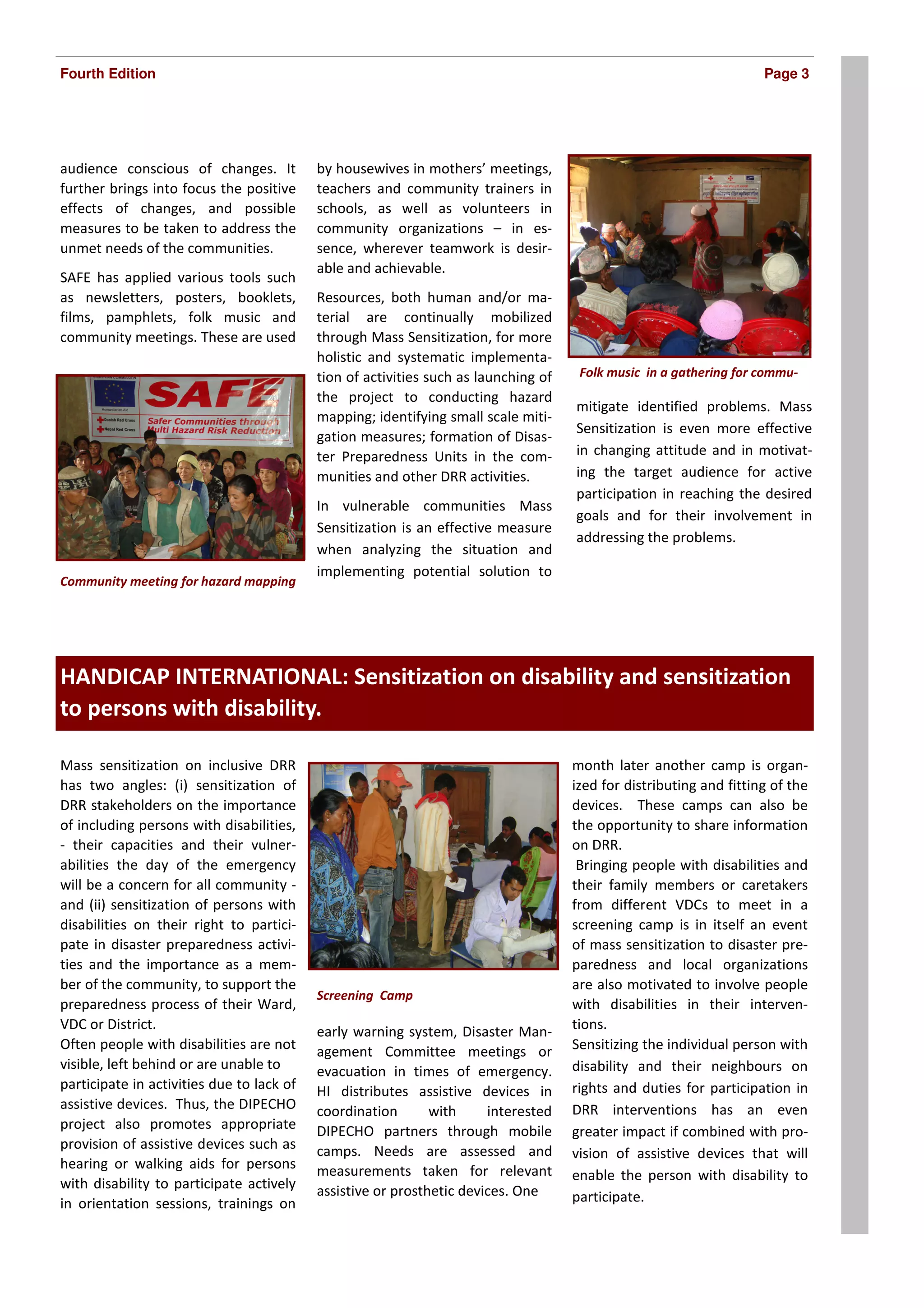 Fourth Edition                                                                                                       Page 3




audience conscious of changes. It          by housewives in mothers’ meetings,
further brings into focus the positive     teachers and community trainers in
effects of changes, and possible           schools, as well as volunteers in
measures to be taken to address the        community organizations – in es-
unmet needs of the communities.            sence, wherever teamwork is desir-
                                           able and achievable.
SAFE has applied various tools such
as newsletters, posters, booklets,         Resources, both human and/or ma-
films, pamphlets, folk music and           terial are continually mobilized
community meetings. These are used         through Mass Sensitization, for more
                                           holistic and systematic implementa-
                                           tion of activities such as launching of    Folk music in a gathering for commu-
                                           the project to conducting hazard
                                                                                     mitigate identified problems. Mass
                                           mapping; identifying small scale miti-
                                                                                     Sensitization is even more effective
                                           gation measures; formation of Disas-
                                           ter Preparedness Units in the com-        in changing attitude and in motivat-
                                           munities and other DRR activities.        ing the target audience for active
                                                                                     participation in reaching the desired
                                           In vulnerable communities Mass
                                                                                     goals and for their involvement in
                                           Sensitization is an effective measure
                                                                                     addressing the problems.
                                           when analyzing the situation and
                                           implementing potential solution to
Community meeting for hazard mapping




Inside Story Headline
HANDICAP INTERNATIONAL: Sensitization on disability and sensitization
to persons with disability.

Mass sensitization on inclusive DRR                                                  month later another camp is organ-
has two angles: (i) sensitization of                                                 ized for distributing and fitting of the
DRR stakeholders on the importance                                                   devices. These camps can also be
of including persons with disabilities,                                              the opportunity to share information
- their capacities and their vulner-                                                 on DRR.
abilities the day of the emergency                                                    Bringing people with disabilities and
will be a concern for all community -                                                their family members or caretakers
and (ii) sensitization of persons with                                               from different VDCs to meet in a
disabilities on their right to partici-                                              screening camp is in itself an event
pate in disaster preparedness activi-                                                of mass sensitization to disaster pre-
ties and the importance as a mem-                                                    paredness and local organizations
ber of the community, to support the                                                 are also motivated to involve people
                                           Screening Camp
preparedness process of their Ward,                                                  with disabilities in their interven-
VDC or District.                           early warning system, Disaster Man-       tions.
Often people with disabilities are not     agement Committee meetings or             Sensitizing the individual person with
visible, left behind or are unable to      evacuation in times of emergency.         disability and their neighbours on
participate in activities due to lack of   HI distributes assistive devices in       rights and duties for participation in
assistive devices. Thus, the DIPECHO       coordination       with     interested    DRR interventions has an even
project also promotes appropriate          DIPECHO partners through mobile           greater impact if combined with pro-
provision of assistive devices such as     camps. Needs are assessed and             vision of assistive devices that will
hearing or walking aids for persons        measurements taken for relevant           enable the person with disability to
with disability to participate actively    assistive or prosthetic devices. One
in orientation sessions, trainings on                                                participate.
 