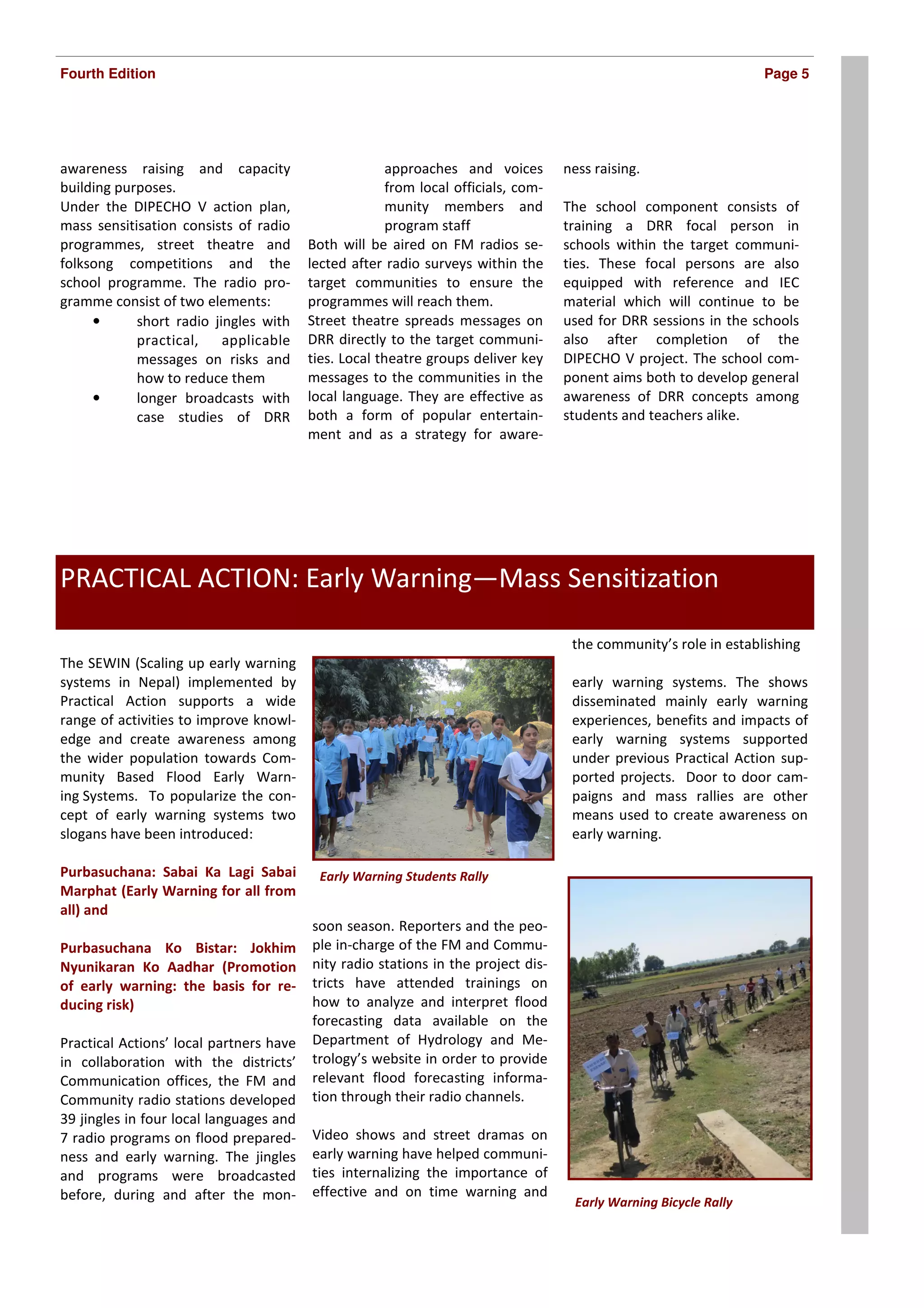 Fourth Edition                                                                                                     Page 5




awareness raising and capacity                         approaches and voices        ness raising.
building purposes.                                     from local officials, com-
Under the DIPECHO V action plan,                       munity members and           The school component consists of
mass sensitisation consists of radio                   program staff                training a DRR focal person in
programmes, street theatre and           Both will be aired on FM radios se-        schools within the target communi-
folksong competitions and the            lected after radio surveys within the      ties. These focal persons are also
school programme. The radio pro-         target communities to ensure the           equipped with reference and IEC
gramme consist of two elements:          programmes will reach them.                material which will continue to be
     •      short radio jingles with     Street theatre spreads messages on         used for DRR sessions in the schools
            practical,    applicable     DRR directly to the target communi-        also after completion of the
            messages on risks and        ties. Local theatre groups deliver key     DIPECHO V project. The school com-
            how to reduce them           messages to the communities in the         ponent aims both to develop general
     •      longer broadcasts with       local language. They are effective as      awareness of DRR concepts among
            case studies of DRR          both a form of popular entertain-          students and teachers alike.
                                         ment and as a strategy for aware-




PRACTICAL ACTION: Early Warning—Mass Sensitization

                                                                                     the community’s role in establishing
The SEWIN (Scaling up early warning
systems in Nepal) implemented by                                                     early warning systems. The shows
Practical Action supports a wide                                                     disseminated mainly early warning
range of activities to improve knowl-                                                experiences, benefits and impacts of
edge and create awareness among                                                      early warning systems supported
the wider population towards Com-                                                    under previous Practical Action sup-
munity Based Flood Early Warn-                                                       ported projects. Door to door cam-
ing Systems. To popularize the con-                                                  paigns and mass rallies are other
cept of early warning systems two                                                    means used to create awareness on
slogans have been introduced:                                                        early warning.

Purbasuchana: Sabai Ka Lagi Sabai          Early Warning Students Rally
Marphat (Early Warning for all from
all) and
                                         soon season. Reporters and the peo-
Purbasuchana Ko Bistar: Jokhim           ple in-charge of the FM and Commu-
Nyunikaran Ko Aadhar (Promotion          nity radio stations in the project dis-
of early warning: the basis for re-      tricts have attended trainings on
ducing risk)                             how to analyze and interpret flood
                                         forecasting data available on the
Practical Actions’ local partners have   Department of Hydrology and Me-
in collaboration with the districts’     trology’s website in order to provide
Communication offices, the FM and        relevant flood forecasting informa-
Community radio stations developed       tion through their radio channels.
39 jingles in four local languages and
7 radio programs on flood prepared-      Video shows and street dramas on
ness and early warning. The jingles      early warning have helped communi-
and programs were broadcasted            ties internalizing the importance of
before, during and after the mon-        effective and on time warning and
                                                                                     Early Warning Bicycle Rally
 