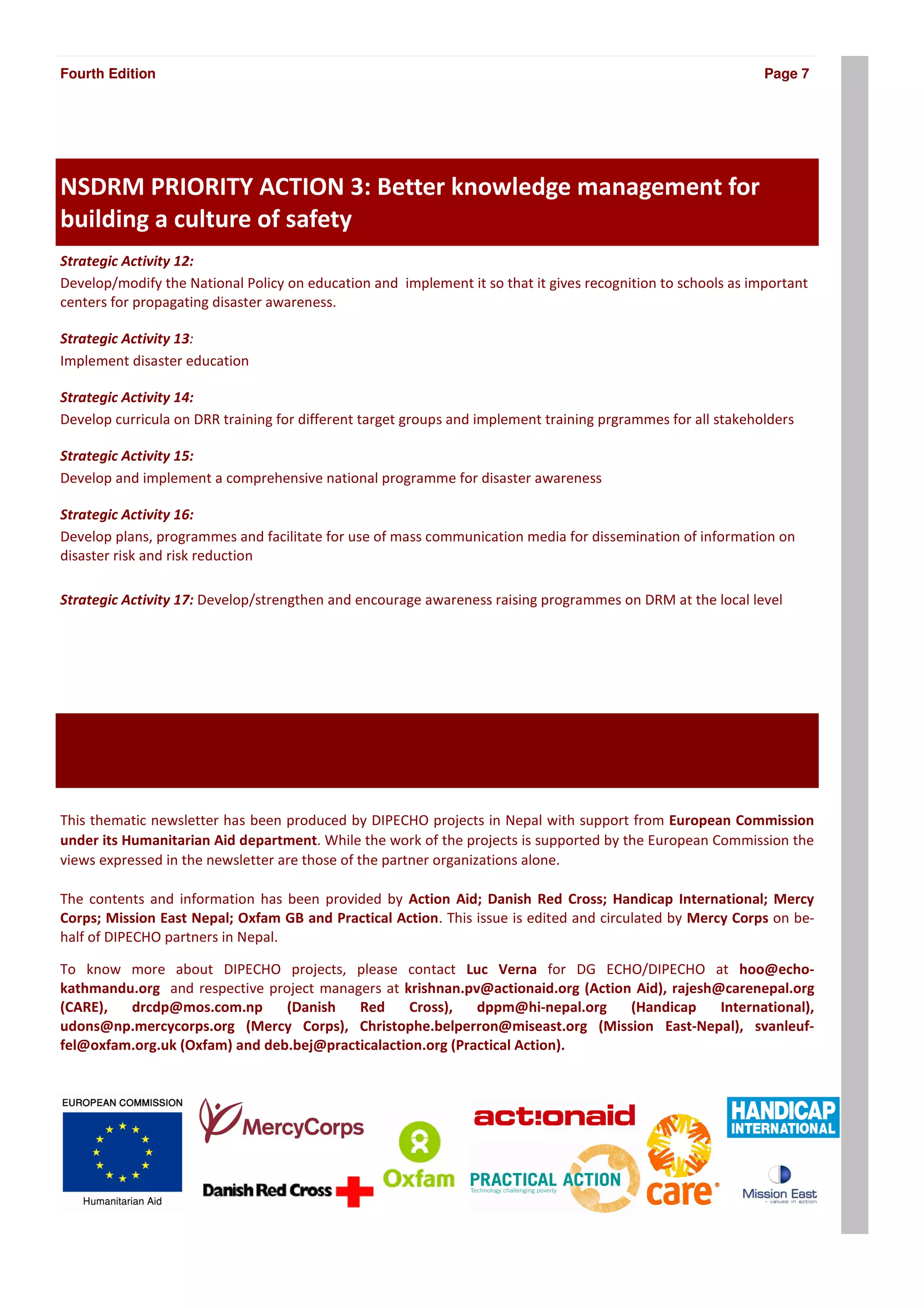 Fourth Edition                                                                                                Page 7




NSDRM PRIORITY ACTION 3: Better knowledge management for
building a culture of safety
Strategic Activity 12:
Develop/modify the National Policy on education and implement it so that it gives recognition to schools as important
centers for propagating disaster awareness.

Strategic Activity 13:
Implement disaster education

Strategic Activity 14:
Develop curricula on DRR training for different target groups and implement training prgrammes for all stakeholders

Strategic Activity 15:
Develop and implement a comprehensive national programme for disaster awareness

Strategic Activity 16:
Develop plans, programmes and facilitate for use of mass communication media for dissemination of information on
disaster risk and risk reduction

Strategic Activity 17: Develop/strengthen and encourage awareness raising programmes on DRM at the local level




This thematic newsletter has been produced by DIPECHO projects in Nepal with support from European Commission
under its Humanitarian Aid department. While the work of the projects is supported by the European Commission the
views expressed in the newsletter are those of the partner organizations alone.

The contents and information has been provided by Action Aid; Danish Red Cross; Handicap International; Mercy
Corps; Mission East Nepal; Oxfam GB and Practical Action. This issue is edited and circulated by Mercy Corps on be-
half of DIPECHO partners in Nepal.

To know more about DIPECHO projects, please contact Luc Verna for DG ECHO/DIPECHO at hoo@echo-
kathmandu.org and respective project managers at krishnan.pv@actionaid.org (Action Aid), rajesh@carenepal.org
(CARE),  drcdp@mos.com.np       (Danish   Red     Cross),    dppm@hi-nepal.org    (Handicap     International),
udons@np.mercycorps.org (Mercy Corps), Christophe.belperron@miseast.org (Mission East-Nepal), svanleuf-
fel@oxfam.org.uk (Oxfam) and deb.bej@practicalaction.org (Practical Action).
 