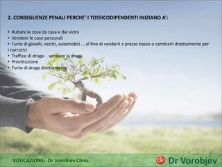 2. CONSEGUENZE PENALI PERCHE’ I TOSSICODIPENDENTI INIZIANO A’:
EDUCAZIONE: Dr Vorobiev Clinic
• Rubare le cose da casa e dai vicini
• Vendere le cose personali
• Furto di gioielli, vestiti, automobili ... al fine di venderli a prezzo basso o cambiarli direttamente per
i narcotici
• Traffico di droga - vendere la droga
• Prostituzione
• Furto di droga direttamente
 
