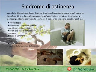 Sindrome di astinenza
Avendo la dipendenza fisica, il corpo si abitua alla costante presenza di sostanze
stupefacenti, e se l'uso di sostanze stupefacenti viene ridotto o interrotto, un
tossicodipendente sta vivendo i sintomi di astinenza che sono caratterizzati da:
• irrequietezza
• nervosismo , irritabilita’ estrema
• desiderio per i narcotici
• dolori alle ossa e ai muscoli
• nausea
• voglia di vomitare
• diarrea
• insonnia
• caldo & freddo
• spasmi delle braccia e delle gambe
EDUCAZIONE Dr Vorobiev Clinic
 
