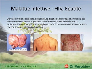 Malattie infettive - HIV, Epatite
Oltre alle infezioni batteriche, dovute all'uso di aghi o delle siringhe non sterili e dei
comportamenti a rischio, e’ possibile il trasferimento di malattie infettive. Gli
eroinomani sono al più alto rischio dell'epatite C e B che attaccano il fegato e al virus
HIV che attacca il sistema immunitario.
EDUCAZIONE: Dr Vorobiev Clinic
 