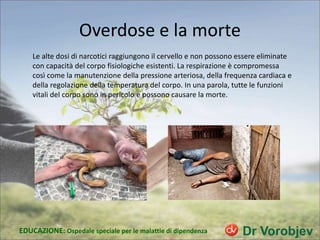 Overdose e la morte
Le alte dosi di narcotici raggiungono il cervello e non possono essere eliminate
con capacità del corpo fisiologiche esistenti. La respirazione è compromessa
così come la manutenzione della pressione arteriosa, della frequenza cardiaca e
della regolazione della temperatura del corpo. In una parola, tutte le funzioni
vitali del corpo sono in pericolo e possono causare la morte.
EDUCAZIONE: Ospedale speciale per le malattie di dipendenza
 