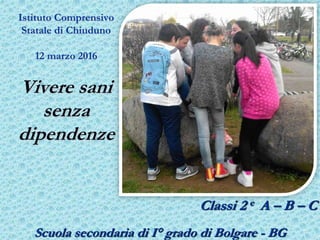 Istituto Comprensivo
Statale di Chiuduno
12 marzo 2016
Vivere sani
senza
dipendenze
Classi 2 e A – B – C
Scuola secondaria di I° grado di Bolgare - BG
 