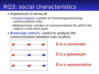 RQ3: social characteristics
  Importance in terms of
    (in/out) degree: number of (incoming/outcoming)
     communication links
    Betweenness: number of communications for which the
     node is in the short path
  Brokerage metrics: useful to analyze the
   communication between two clusters

                                B is a coordinator

                                B is a gatekeeper

                                B is a representative
 