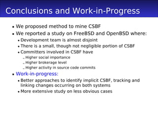 Conclusions and Work-in-Progress
  We proposed method to mine CSBF
  We reported a study on FreeBSD and OpenBSD where:
    Development team is almost disjoint
    There is a small, though not negligible portion of CSBF
    Committers involved in CSBF have
     – Higher social importance
     – Higher brokerage level
     – Higher activity in source code commits
  Work-in-progress:
    Better approaches to identify implicit CSBF, tracking and
     linking changes occurring on both systems
    More extensive study on less obvious cases
 
