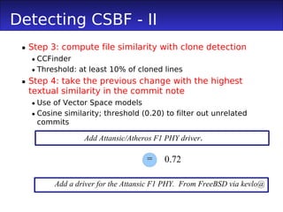 Detecting CSBF - II
  Step 3: compute file similarity with clone detection
    CCFinder
    Threshold: at least 10% of cloned lines
  Step 4: take the previous change with the highest
   textual similarity in the commit note
    Use of Vector Space models
    Cosine similarity; threshold (0.20) to filter out unrelated
     commits

                  Add Attansic/Atheros F1 PHY driver.

                                    =    0.72

         Add a driver for the Attansic F1 PHY. From FreeBSD via kevlo@
 