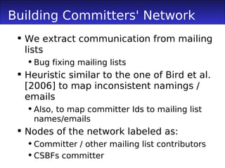 Building Committers' Network
  We extract communication from mailing
   lists
    Bug fixing mailing lists
  Heuristic similar to the one of Bird et al.
   [2006] to map inconsistent namings /
   emails
    Also, to map committer Ids to mailing list
     names/emails
  Nodes of the network labeled as:
    Committer / other mailing list contributors
    CSBFs committer
 