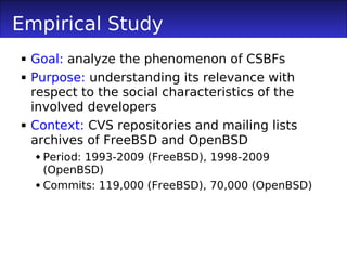 Empirical Study
 Goal: analyze the phenomenon of CSBFs
 Purpose: understanding its relevance with
  respect to the social characteristics of the
  involved developers
 Context: CVS repositories and mailing lists
  archives of FreeBSD and OpenBSD
   Period: 1993-2009 (FreeBSD), 1998-2009
    (OpenBSD)
   Commits: 119,000 (FreeBSD), 70,000 (OpenBSD)
 