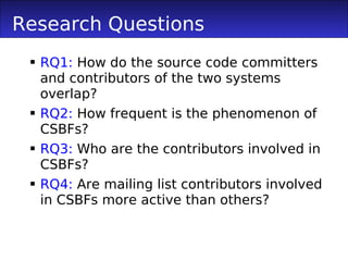 Research Questions
  RQ1: How do the source code committers
   and contributors of the two systems
   overlap?
  RQ2: How frequent is the phenomenon of
   CSBFs?
  RQ3: Who are the contributors involved in
   CSBFs?
  RQ4: Are mailing list contributors involved
   in CSBFs more active than others?
 
