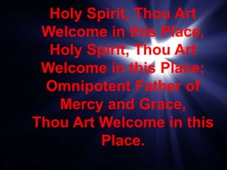 Holy Spirit, Thou Art
Welcome in this Place,
Holy Spirit, Thou Art
Welcome in this Place;
Omnipotent Father of
Mercy and Grace,
Thou Art Welcome in this
Place.
 