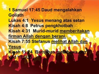 1 Samuel 17:45 Daud mengalahkan
Goliath
Lukas 4:1 Yesus menang atas setan
Kisah 4:8 Petrus pengkhotbah
Kisah 4:31 Murid-murid memberitakan
firman Allah dengan berani.
Kisah 7:55 Stefanus melihat Allah dan
Yesus
Kisah 11:24 Barnabas membawa org
kpd YESUS.
 