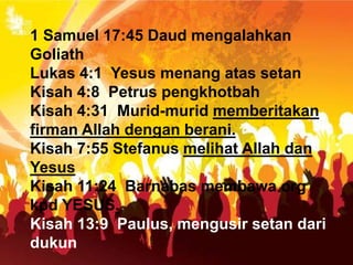 1 Samuel 17:45 Daud mengalahkan
Goliath
Lukas 4:1 Yesus menang atas setan
Kisah 4:8 Petrus pengkhotbah
Kisah 4:31 Murid-murid memberitakan
firman Allah dengan berani.
Kisah 7:55 Stefanus melihat Allah dan
Yesus
Kisah 11:24 Barnabas membawa org
kpd YESUS.
Kisah 13:9 Paulus, mengusir setan dari
dukun
 