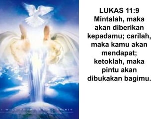 LUKAS 11:9
Mintalah, maka
akan diberikan
kepadamu; carilah,
maka kamu akan
mendapat;
ketoklah, maka
pintu akan
dibukakan bagimu.
 