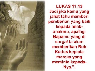 LUKAS 11:13
Jadi jika kamu yang
jahat tahu memberi
pemberian yang baik
kepada anak-
anakmu, apalagi
Bapamu yang di
sorga! Ia akan
memberikan Roh
Kudus kepada
mereka yang
meminta kepada-
Nya.".
 