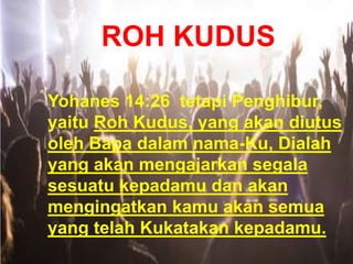 ROH KUDUS
Yohanes 14:26 tetapi Penghibur,
yaitu Roh Kudus, yang akan diutus
oleh Bapa dalam nama-Ku, Dialah
yang akan mengajarkan segala
sesuatu kepadamu dan akan
mengingatkan kamu akan semua
yang telah Kukatakan kepadamu.
 