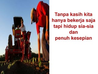 Tanpa kasih kita
hanya bekerja saja
tapi hidup sia-sia
dan
penuh kesepian
 