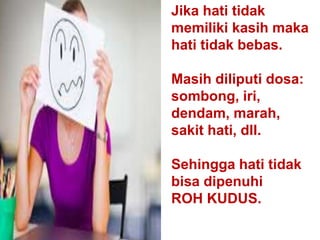 Jika hati tidak
memiliki kasih maka
hati tidak bebas.
Masih diliputi dosa:
sombong, iri,
dendam, marah,
sakit hati, dll.
Sehingga hati tidak
bisa dipenuhi
ROH KUDUS.
 