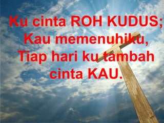 Ku cinta ROH KUDUS;
Kau memenuhiku,
Tiap hari ku tambah
cinta KAU.
 