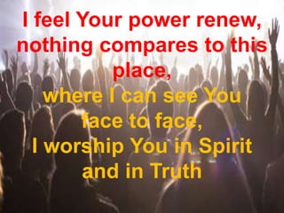 I feel Your power renew,
nothing compares to this
place,
where I can see You
face to face,
I worship You in Spirit
and in Truth
 