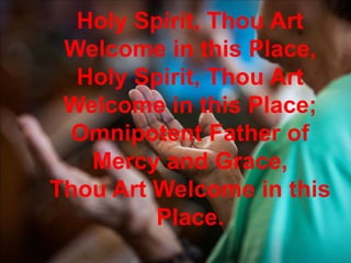 Holy Spirit, Thou Art
Welcome in this Place,
Holy Spirit, Thou Art
Welcome in this Place;
Omnipotent Father of
Mercy and Grace,
Thou Art Welcome in this
Place.
 