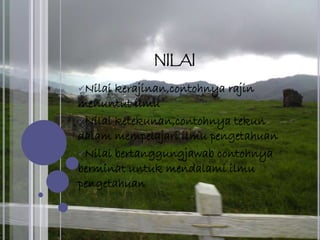 NILAI
Nilai kerajinan,contohnya rajin
menuntut ilmu
Nilai ketekunan,contohnya tekun
dalam mempelajari ilmu pengetahuan
Nilai bertanggungjawab contohnya
berminat untuk mendalami ilmu
pengetahuan
 
