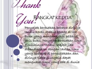 RANGKAP KEDUA
Penyajak berasakan bahawa dirinya
terlalu kerdil apabila berada di rak
buku yang mengandungi pelbagai
jenis buku. Penyajak berasakan ilmu
dimilikinya terlalu sedikit jika
dibandingkan dengan lautan ilmu
yang terdapat di perpustakaan dan
dirinya tidak mungkin dapat
menguasai ilmu yang ada di dunia
 