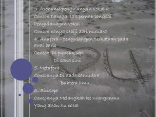 3. Asonansi:pengulangan vokal a
Contoh:Dahaga tak pernah langsai
Pengulanagan vokal I
Contoh:hanya sebiji dari mutiara
4. Anafora – pengulangan perkataan pada
awal baris
Contoh: Di punsak sepi
Di sana sini
5. Metafora
Contohnya:Di dada samudera
Bahtera ilmu
6. Sinkope
Contohnya:Melangkah ke ruanganmu
Yang akan ku catat
 