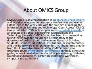 About OMICS Group
OMICS Group is an amalgamation of Open Access Publications
and worldwide international science conferences and events.
Established in the year 2007 with the sole aim of making the
information on Sciences and technology ‘Open Access’, OMICS
Group publishes 700+ online open access scholarly journals in
all aspects of Science, Engineering, Management and
Technology journals. OMICS Group has been instrumental in
taking the knowledge on Science & technology to the
doorsteps of ordinary men and women. Research Scholars,
Students, Libraries, Educational Institutions, Research centers
and the industry are main stakeholders that benefitted greatly
from this knowledge dissemination. OMICS Group also
organizes 1000+ International conferences annually across the
globe, where knowledge transfer takes place through debates,
round table discussions, poster presentations, workshops,
symposia and exhibitions.
 