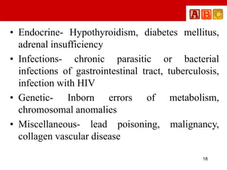 • Endocrine- Hypothyroidism, diabetes mellitus,
adrenal insufficiency
• Infections- chronic parasitic or bacterial
infections of gastrointestinal tract, tuberculosis,
infection with HIV
• Genetic- Inborn errors of metabolism,
chromosomal anomalies
• Miscellaneous- lead poisoning, malignancy,
collagen vascular disease
18
 