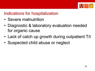 Indications for hospitalization
• Severe malnutrition
• Diagnostic & laboratory evaluation needed
for organic cause
• Lack of catch up growth during outpatient T/t
• Suspected child abuse or neglect
22
 
