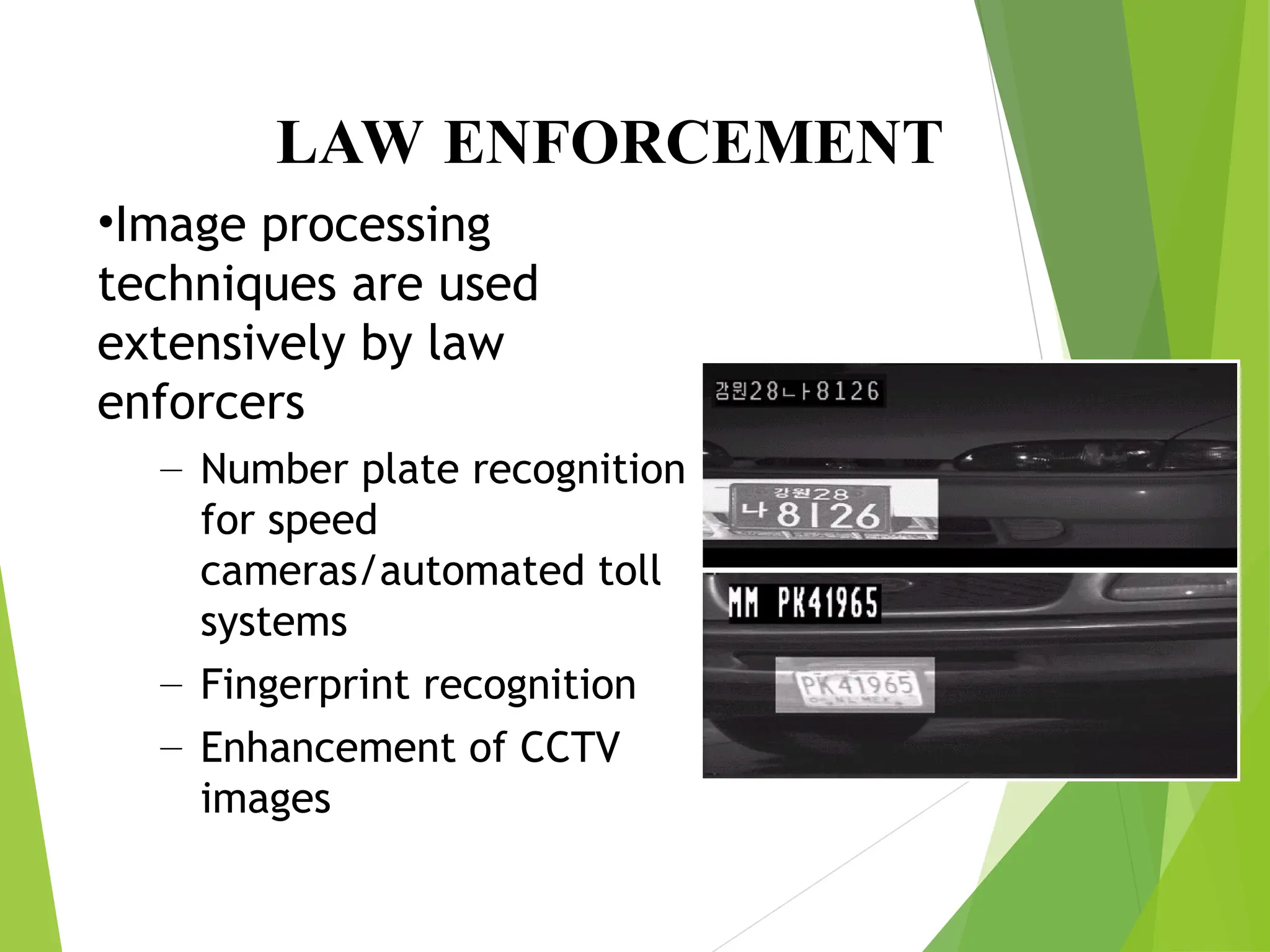 LAW ENFORCEMENT
•Image processing
techniques are used
extensively by law
enforcers
– Number plate recognition
for speed
cameras/automated toll
systems
– Fingerprint recognition
– Enhancement of CCTV
images
 