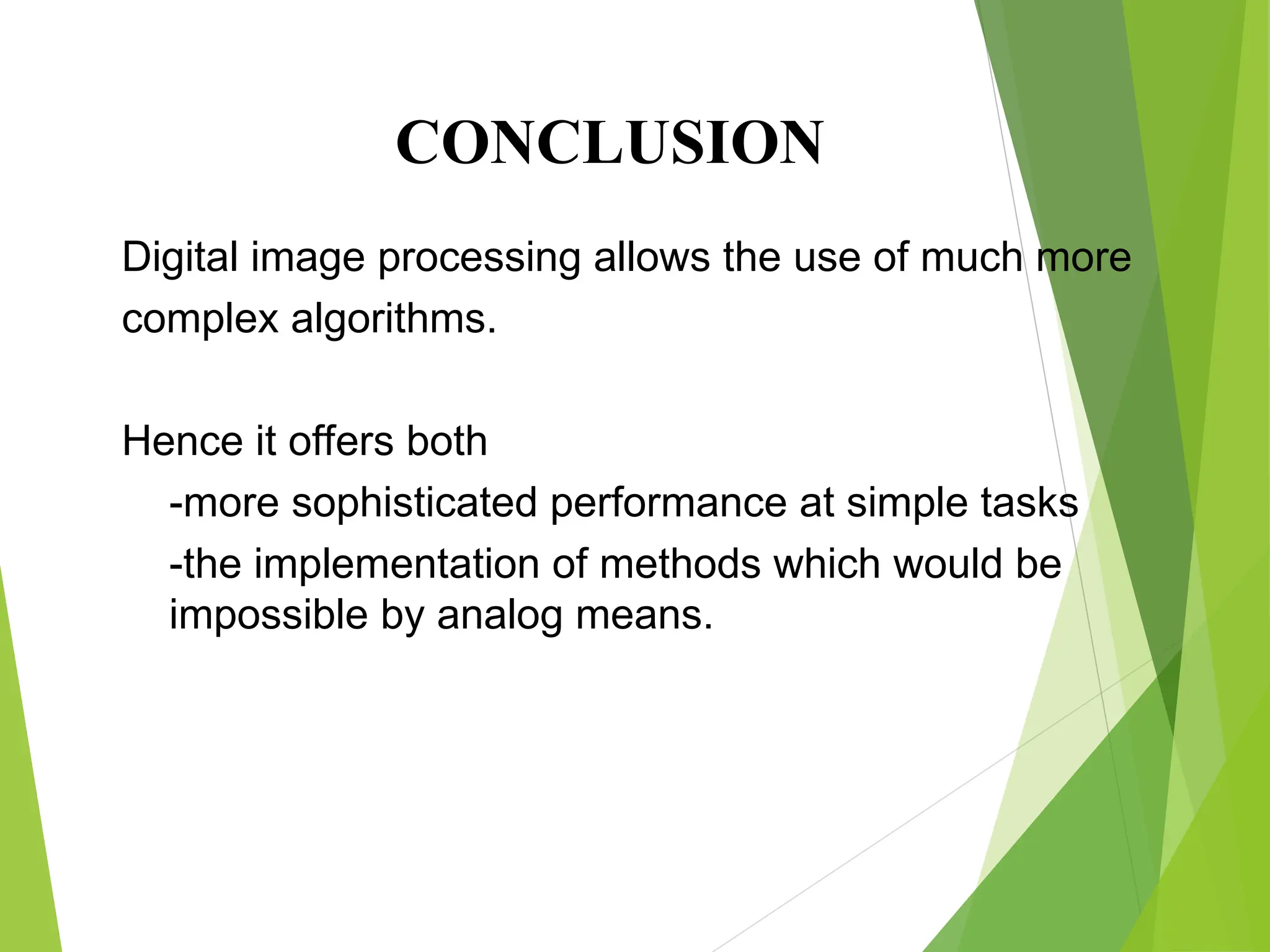 Digital image processing allows the use of much more
complex algorithms.
Hence it offers both
-more sophisticated performance at simple tasks
-the implementation of methods which would be
impossible by analog means.
CONCLUSION
 