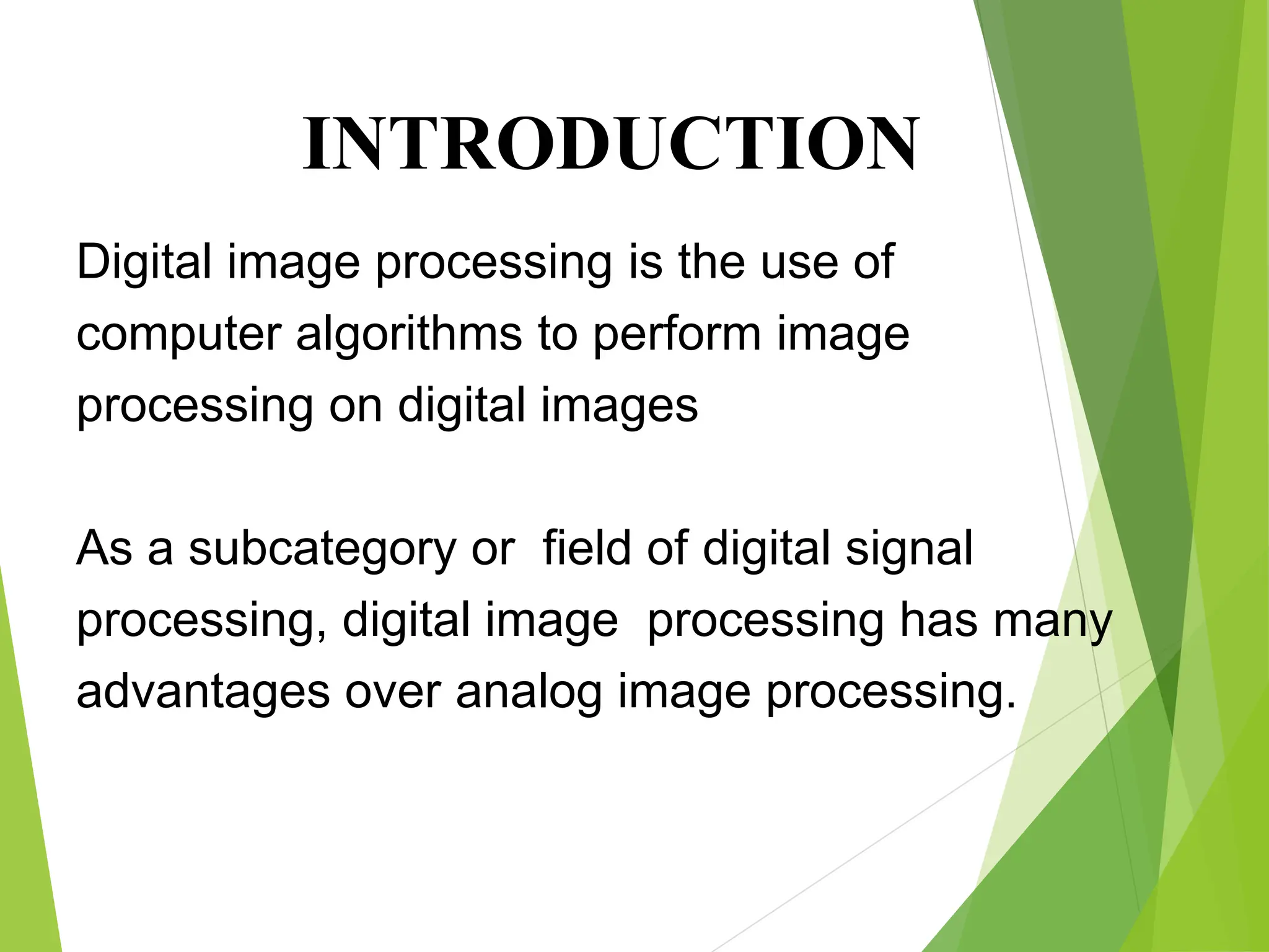 Digital image processing is the use of
computer algorithms to perform image
processing on digital images
As a subcategory or field of digital signal
processing, digital image processing has many
advantages over analog image processing.
INTRODUCTION
 
