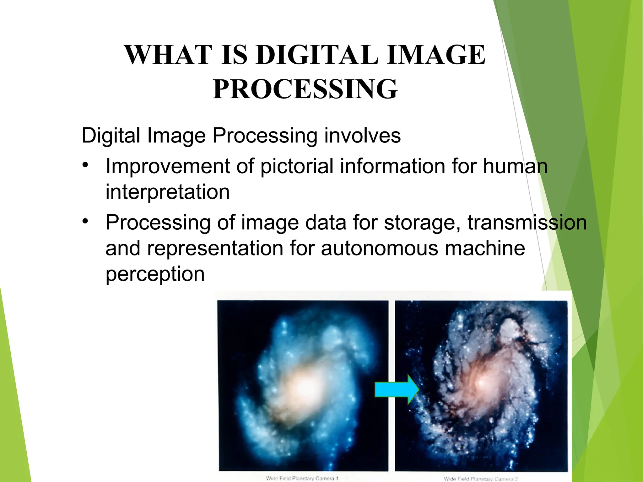 Digital Image Processing involves
• Improvement of pictorial information for human
interpretation
• Processing of image data for storage, transmission
and representation for autonomous machine
perception
WHAT IS DIGITAL IMAGE
PROCESSING
 