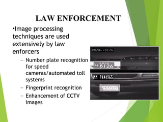 LAW ENFORCEMENT
•Image processing
techniques are used
extensively by law
enforcers
– Number plate recognition
for speed
cameras/automated toll
systems
– Fingerprint recognition
– Enhancement of CCTV
images
 