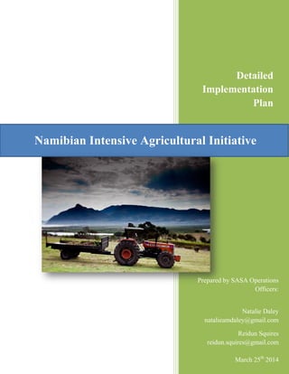 Namibian Intensive Agricultural Initiative
Detailed
Implementation
Plan
Prepared by SASA Operations
Officers:
Natalie Daley
natalieamdaley@gmail.com
Reidun Squires
reidun.squires@gmail.com
March 25th
2014
 