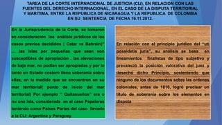 TAREA DE LA CORTE INTERNACIONAL DE JUSTICIA (CIJ), EN RELACION CON LAS
FUENTES DEL DERECHO INTERNACIONAL, EN EL CASO DE LA DISPUTA TERRITORIAL
Y MARITIMA, ENTRE LA REPUBLICA DE NICARAGUA Y LA REPUBLICA DE COLOMBIA
EN SU SENTENCIA DE FECHA 19.11.2012.
En la Jurisprudencia de la Corte, se tomaron
en consideración los análisis jurídicos de los
casos previos decididos ( Catar vs Bahréin)”
… las islas por pequeñas que sean son
susceptibles de apropiación , las elevaciones
de baja mar, no podían ser apropiadas y por lo
tanto un Estado costero tiene soberanía sobre
ellas, en la medida que se encuentren en su
mar territorial( punto de inicio del mar
territorial) Por ejemplo “ Quitasueños” era o
no una isla, considerada en el caso Papeleras
teniendo como Países Partes del caso llevado
a la CIJ: Argentina y Paraguay.
En relación con el principio jurídico del “uti
possidetis juris”, su análisis se basa en
lineamientos finalistas de tipo subjetivo y
prevaleció la posición valorativa del juez y
desechó dicho Principio, sosteniendo que
ninguno de los documentos sobre las ordenes
coloniales, antes de 1810, logró precisar un
título de soberanía sobre los elementos en
disputa
 