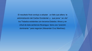 El resultado final condujo a adoptar un fallo que altera la
administración del Caribe Occidental y que pone “ en vilo”
los Tratados existentes con terceros Estados. Ahora y en
virtud de ésta sentencia Nicaragua tiene una “posición
dominante “ para negociar (Alexander Cruz Martínez).
 