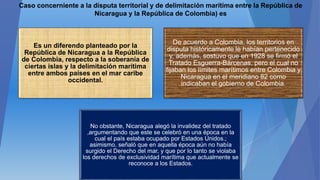 Caso concerniente a la disputa territorial y de delimitación marítima entre la República de
Nicaragua y la República de Colombia) es
Es un diferendo planteado por la
República de Nicaragua a la República
de Colombia, respecto a la soberanía de
ciertas islas y la delimitación marítima
entre ambos países en el mar caribe
occidental.
De acuerdo a Colombia, los territorios en
disputa históricamente le habían pertenecido
y, además, sostuvo que en 1928 se firmó el
Tratado Esguerra-Bárcenas, pero el cual no
fijaban los límites marítimos entre Colombia y
Nicaragua en el meridiano 82 como
indicaban el gobierno de Colombia.
No obstante, Nicaragua alegó la invalidez del tratado
,argumentando que este se celebró en una época en la
cual el país estaba ocupado por Estados Unidos.;
asimismo, señaló que en aquella época aún no había
surgido el Derecho del mar, y que por lo tanto se violaba
los derechos de exclusividad marítima que actualmente se
reconoce a los Estados.
 