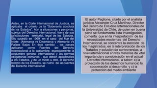 Antes, en la Corte Internacional de Justicia, se
aplicaba el criterio de la “Soberanía absoluta
de los Estados”. Aún a situaciones y personas,
sujetos del Derecho Internacional, fuera de sus
jurisdicciones territorial, legal de los Estados.
Ello sucedió en 1969 en el caso del Mar del
Norte (Alemania vs Dinamarca y Alemania Vs
Países Bajos En éste sentido , los jueces
aplicaron como Fuentes del Derecho
Internacional a la costumbre, especialmente la
costumbre general internacional y las normas
obligatorias comunes , que deben aplicárseles
a los Estados, y de un modo u otro, el Derecho
Interno de los Estados, se nutrió de las fuentes
del Derecho Internacional
El autor Paglione, citado por el analista
jurídico Alexander Cruz Martínez, Director
del Centro de Estudios Internacionales de
la Universidad de Chile, de quien en buena
parte se fundamenta ésta investigación,
comenta que en la interpretación de las
necesidades modernas del Derecho
Internacional, se concentra la atención de
los magistrados, en la interpretación de los
Tratados y solución de controversias, a
nivel internacional en tres materias de vital
importancia y consideración en el actual
Derecho Internacional, a saber: a) la
protección de los derechos humanos) la
cooperación al desarrollo y c) la
protección del medio ambiente
 