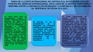 TAREA DE LA CORTE INTERNACIONAL DE JUSTICIA (CIJ), EN RELACION CON LAS
FUENTES DEL DERECHO INTERNACIONAL, EN EL CASO DE LA DISPUTA TERRITORIAL Y
MARITIMA, ENTRE LA REPUBLICA DE NICARAGUA Y LA REPUBLICA DE COLOMBIA EN
SU SENTENCIA DE FECHA 19.11.2012.
La Corte tomo para su
consideración inicial, el
Tratado Bárcenas Meneses-
Esquerra de 1928 y su
Protocolo de 1930. En virtud
del cual las Repúblicas de
Nicaragua y Colombia,
establecieron sus límites
marítimos en el Caribe
Occidental. Nicaragua, había
argüido su invalidez jurídica,
por haber sido concluido,
bajo la ocupación de los
Estados Unidos de América.
.Este Tratado de límites
marinos entre Nicaragua y
Colombia, en lo adelante será
citado como “El Tratado de
1928
El artículo 11 de la
Constitución de la
República de Colombia
establece textualmente”…
Los límites sólo podrán
modificarse en virtud de
Tratados aprobados por
el Congreso, debidamente
ratificados por el
Presidente de la
República…”
La Corte Internacional de
Justicia combina Tratados,
Jurisprudencia y Derecho
Consuetudinario, con base al
resultado que espera obtener.
Por ejemplo en el caso de ésta
sentencia “ in comento”, aplicó
el texto de la Convención del
Derecho del Mar (COVEMAR)
que si fue aceptada , suscrita y
aprobada por Nicaragua, pero
que no fue, ni negociada, ni
aprobada y menos aún
aprobada en Colombia, en la
CONVEMAR, se admite como
fuentes del Derecho
Internacional a la Jurisprudencia
y al Derecho Consuetudinario o
de la costumbre jurídica
 