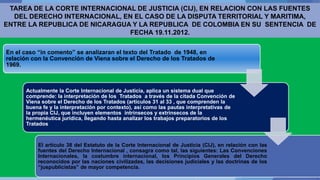 TAREA DE LA CORTE INTERNACIONAL DE JUSTICIA (CIJ), EN RELACION CON LAS FUENTES
DEL DERECHO INTERNACIONAL, EN EL CASO DE LA DISPUTA TERRITORIAL Y MARITIMA,
ENTRE LA REPUBLICA DE NICARAGUA Y LA REPUBLICA DE COLOMBIA EN SU SENTENCIA DE
FECHA 19.11.2012.
En el caso “in comento” se analizaran el texto del Tratado de 1948, en
relación con la Convención de Viena sobre el Derecho de los Tratados de
1969.
Actualmente la Corte Internacional de Justicia, aplica un sistema dual que
comprende: la interpretación de los Tratados a través de la citada Convención de
Viena sobre el Derecho de los Tratados (artículos 31 al 33 , que comprenden la
buena fe y la interpretación por contexto), así como las pautas interpretativas de
la propia CIJ, que incluyen elementos intrínsecos y extrínsecos de la
hermenéutica jurídica, llegando hasta analizar los trabajos preparatorios de los
Tratados
El artículo 38 del Estatuto de la Corte Internacional de Justicia (CIJ), en relación con las
fuentes del Derecho Internacional , consagra como tal, las siguientes: Las Convenciones
Internacionales, la costumbre internacional, los Principios Generales del Derecho
reconocidos por las naciones civilizadas, las decisiones judiciales y las doctrinas de los
“juspublicistas” de mayor competencia.
 