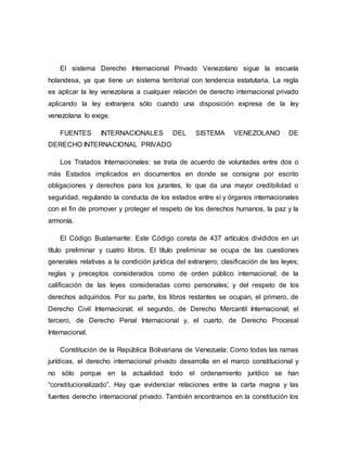 El sistema Derecho Internacional Privado Venezolano sigue la escuela
holandesa, ya que tiene un sistema territorial con tendencia estatutaria. La regla
es aplicar la ley venezolana a cualquier relación de derecho internacional privado
aplicando la ley extranjera sólo cuando una disposición expresa de la ley
venezolana lo exige.
FUENTES INTERNACIONALES DEL SISTEMA VENEZOLANO DE
DERECHO INTERNACIONAL PRIVADO
Los Tratados Internacionales: se trata de acuerdo de voluntades entre dos o
más Estados implicados en documentos en donde se consigna por escrito
obligaciones y derechos para los jurantes, lo que da una mayor credibilidad o
seguridad, regulando la conducta de los estados entre sí y órganos internacionales
con el fin de promover y proteger el respeto de los derechos humanos, la paz y la
armonía.
El Código Bustamante: Este Código consta de 437 artículos divididos en un
título preliminar y cuatro libros. El título preliminar se ocupa de las cuestiones
generales relativas a la condición jurídica del extranjero; clasificación de las leyes;
reglas y preceptos considerados como de orden público internacional; de la
calificación de las leyes consideradas como personales; y del respeto de los
derechos adquiridos. Por su parte, los libros restantes se ocupan, el primero, de
Derecho Civil Internacional; el segundo, de Derecho Mercantil Internacional; el
tercero, de Derecho Penal Internacional y, el cuarto, de Derecho Procesal
Internacional.
Constitución de la República Bolivariana de Venezuela: Como todas las ramas
jurídicas, el derecho internacional privado desarrolla en el marco constitucional y
no sólo porque en la actualidad todo el ordenamiento jurídico se han
“constitucionalizado”. Hay que evidenciar relaciones entre la carta magna y las
fuentes derecho internacional privado. También encontramos en la constitución los
 