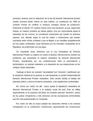 principios rectores para la aplicación de la ley del derecho internacional privado
nuestro principal fuente interna en esta materia. La constitución de 1999 no
contiene normas de conflicto ni tampoco consagra normas de jurisdicción.
Solamente el artículo 151 pudiera citarse como una excepción, ya que, según este
artículo, en materia contratos de interés público, sino por improcedente según la
naturaleza de los mismos, se considerará incorporada aún cuando no estuviera
expresa, una cláusula según la cual las dudas y controversias que puedan
suscitarse sobre dichos contratos y que no llegare a ser resueltas amigablemente
por las partes contratantes, serán decididas por los tribunales competentes de la
República, de conformidad con sus leyes,
Es importante hacer referencia que la Ley Venezolana de Derecho
Internacional Privado su objetivo en cuanto al alcance internacional es resolver los
problemas que presentaba el sistema venezolano de Derecho Internacional
Privado, caracterizado por sus contradicciones entre el personalismo y
territorialismo, su carácter estatutario y la dispersión de sus disposiciones en los
códigos y leyes especiales.
Sustituye el factor de conexión “nacionalidad” por “domicilio”, identificado con
la residencia habitual de la persona, lo cual representa un cambio fundamental del
Derecho Internacional Privado venezolano. Este cambio facilita el trabajo del
operador jurídico y acerca el sistema venezolano a las regulaciones continentales.
Asi mismo por medio de ella busca ajustar la legislación venezolana de
Derecho Internacional Privado a la realidad social del país. Esto se refleja
especialmente en la adopción del factor de conexión personal “domicilio”, propio
de los países inmigratorios y más cónsonos con las concepciones territorialistas
que han sido predominantes en Venezuela.
Por medio de ella se busca adaptar las soluciones internas a los avances
consagrados en la codificación convencional, especialmente las convenciones
 