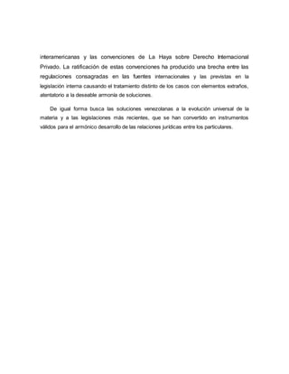 interamericanas y las convenciones de La Haya sobre Derecho Internacional
Privado. La ratificación de estas convenciones ha producido una brecha entre las
regulaciones consagradas en las fuentes internacionales y las previstas en la
legislación interna causando el tratamiento distinto de los casos con elementos extraños,
atentatorio a la deseable armonía de soluciones.
De igual forma busca las soluciones venezolanas a la evolución universal de la
materia y a las legislaciones más recientes, que se han convertido en instrumentos
válidos para el armónico desarrollo de las relaciones jurídicas entre los particulares.
 
